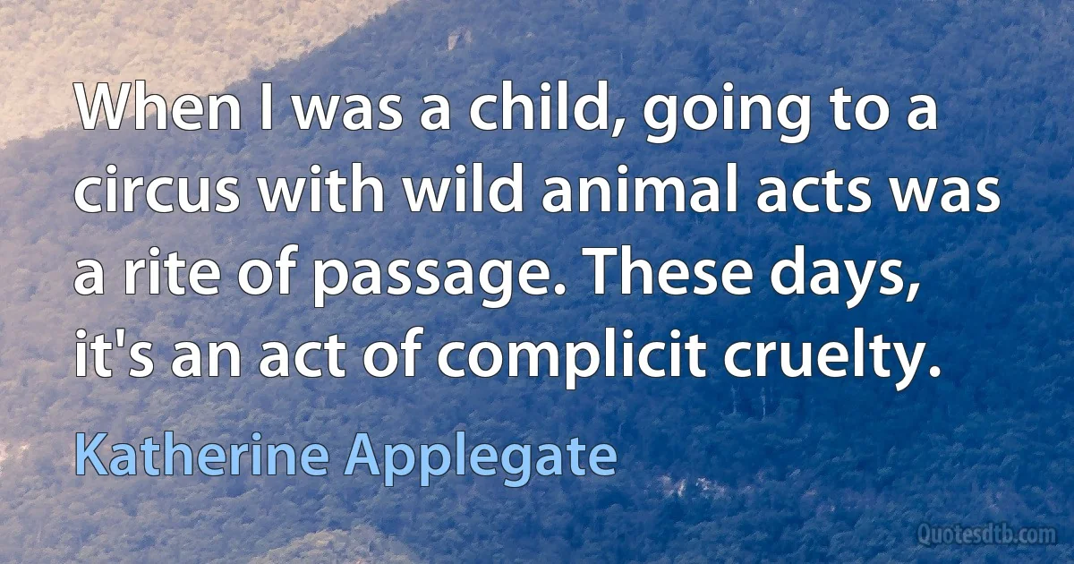 When I was a child, going to a circus with wild animal acts was a rite of passage. These days, it's an act of complicit cruelty. (Katherine Applegate)