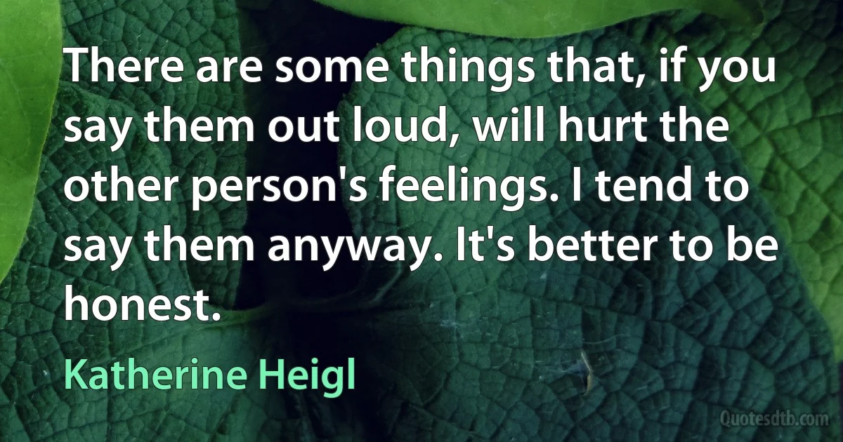 There are some things that, if you say them out loud, will hurt the other person's feelings. I tend to say them anyway. It's better to be honest. (Katherine Heigl)