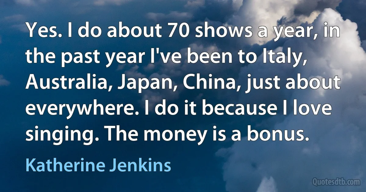 Yes. I do about 70 shows a year, in the past year I've been to Italy, Australia, Japan, China, just about everywhere. I do it because I love singing. The money is a bonus. (Katherine Jenkins)