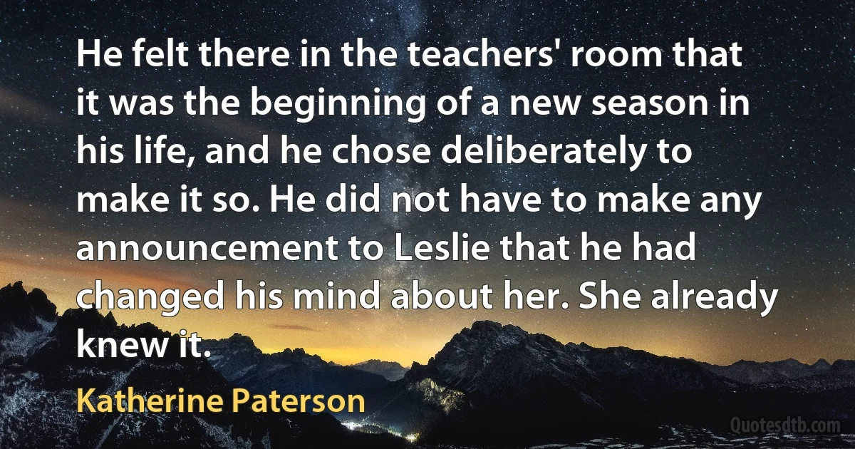 He felt there in the teachers' room that it was the beginning of a new season in his life, and he chose deliberately to make it so. He did not have to make any announcement to Leslie that he had changed his mind about her. She already knew it. (Katherine Paterson)