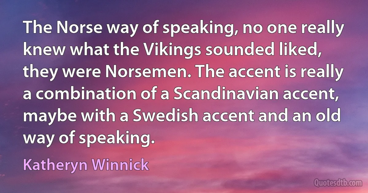 The Norse way of speaking, no one really knew what the Vikings sounded liked, they were Norsemen. The accent is really a combination of a Scandinavian accent, maybe with a Swedish accent and an old way of speaking. (Katheryn Winnick)