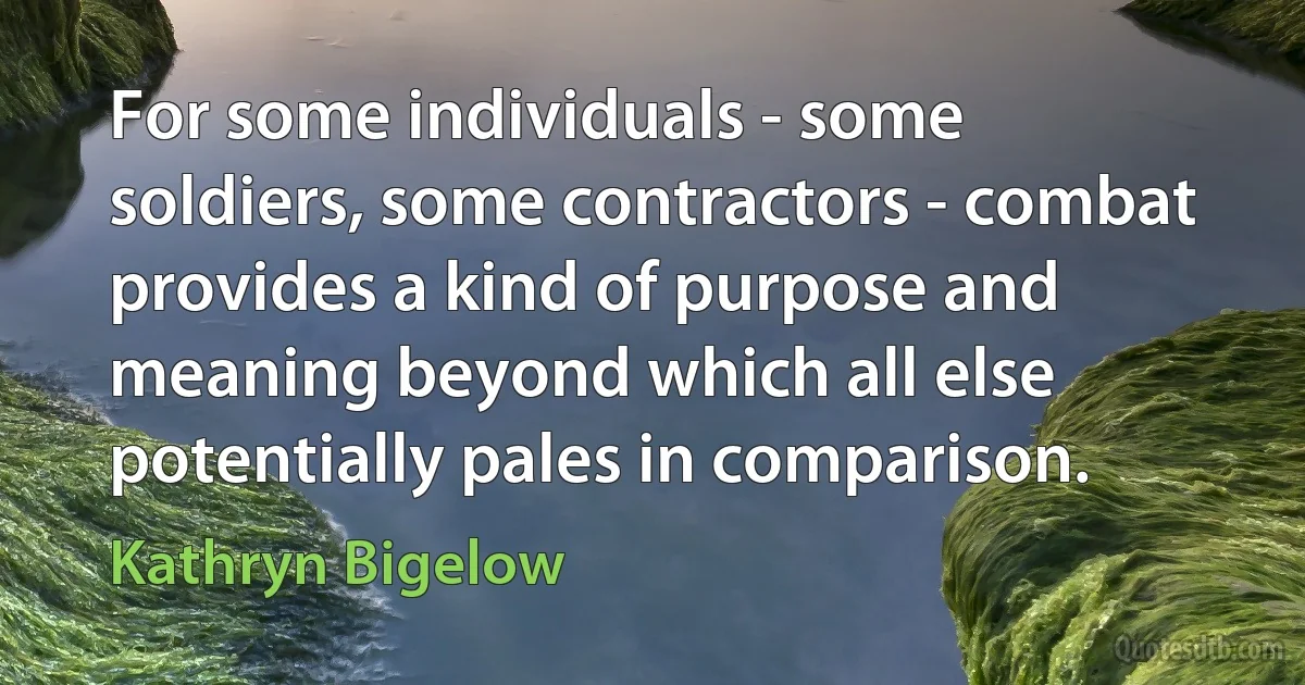 For some individuals - some soldiers, some contractors - combat provides a kind of purpose and meaning beyond which all else potentially pales in comparison. (Kathryn Bigelow)