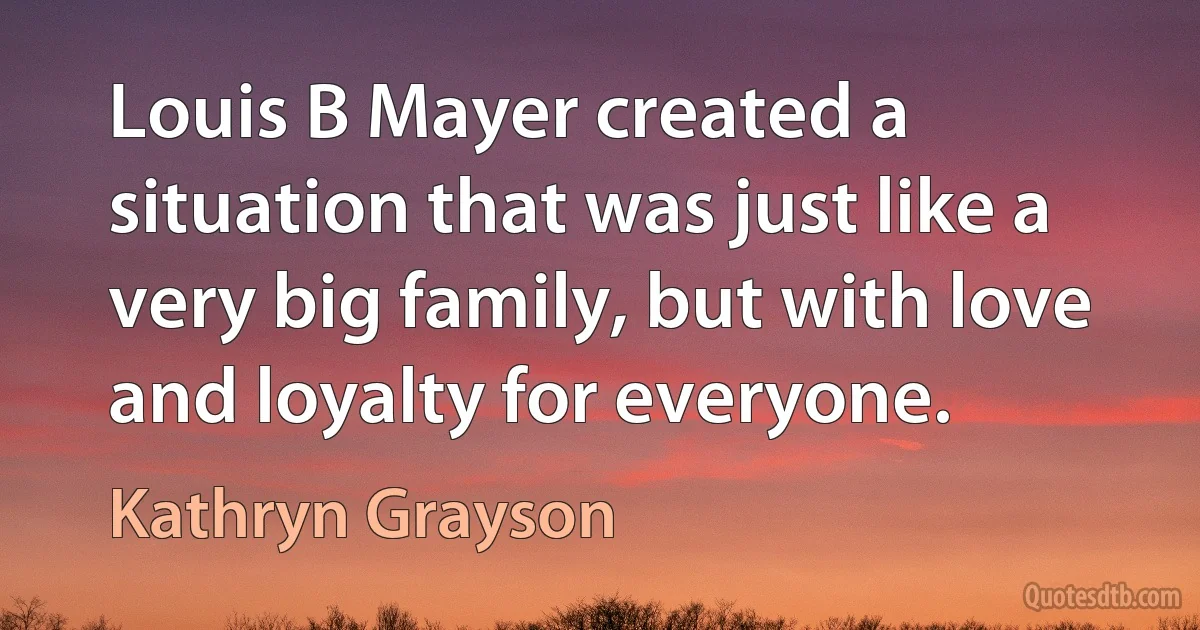 Louis B Mayer created a situation that was just like a very big family, but with love and loyalty for everyone. (Kathryn Grayson)