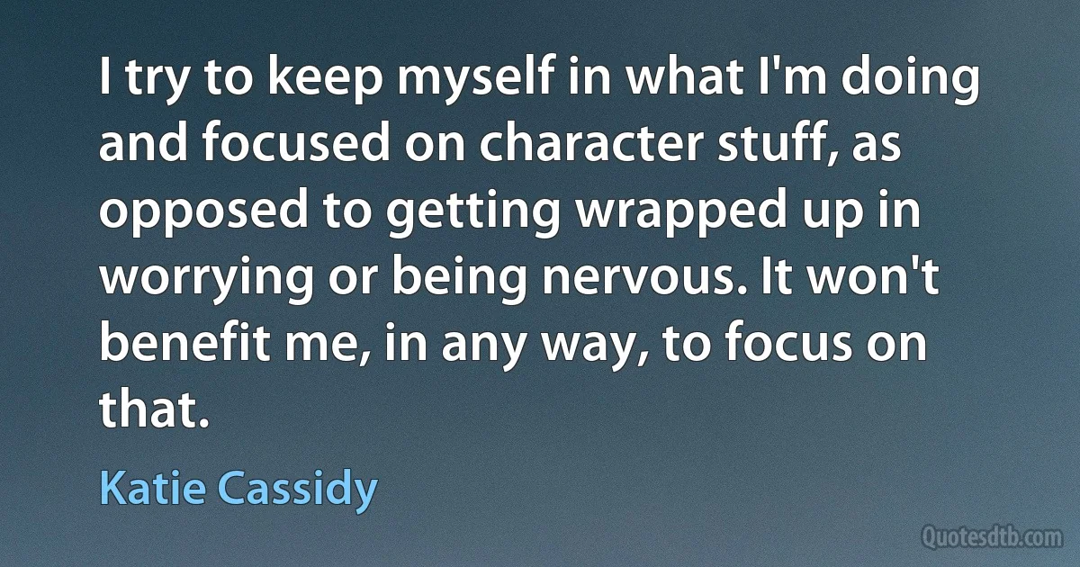 I try to keep myself in what I'm doing and focused on character stuff, as opposed to getting wrapped up in worrying or being nervous. It won't benefit me, in any way, to focus on that. (Katie Cassidy)