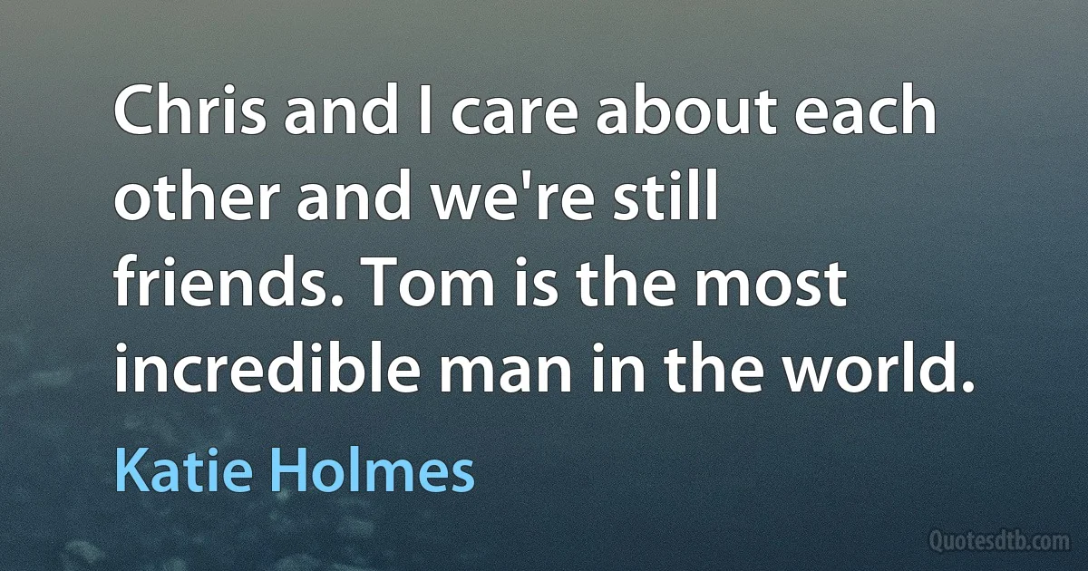 Chris and I care about each other and we're still friends. Tom is the most incredible man in the world. (Katie Holmes)