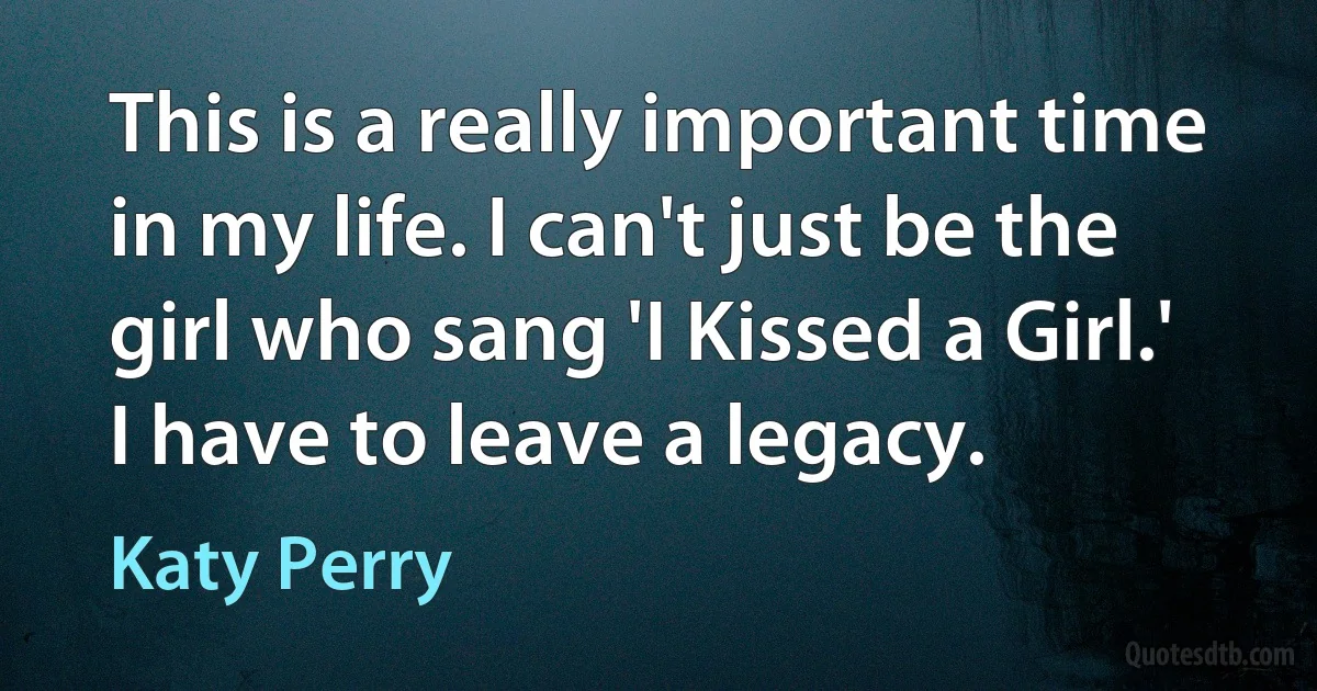 This is a really important time in my life. I can't just be the girl who sang 'I Kissed a Girl.' I have to leave a legacy. (Katy Perry)