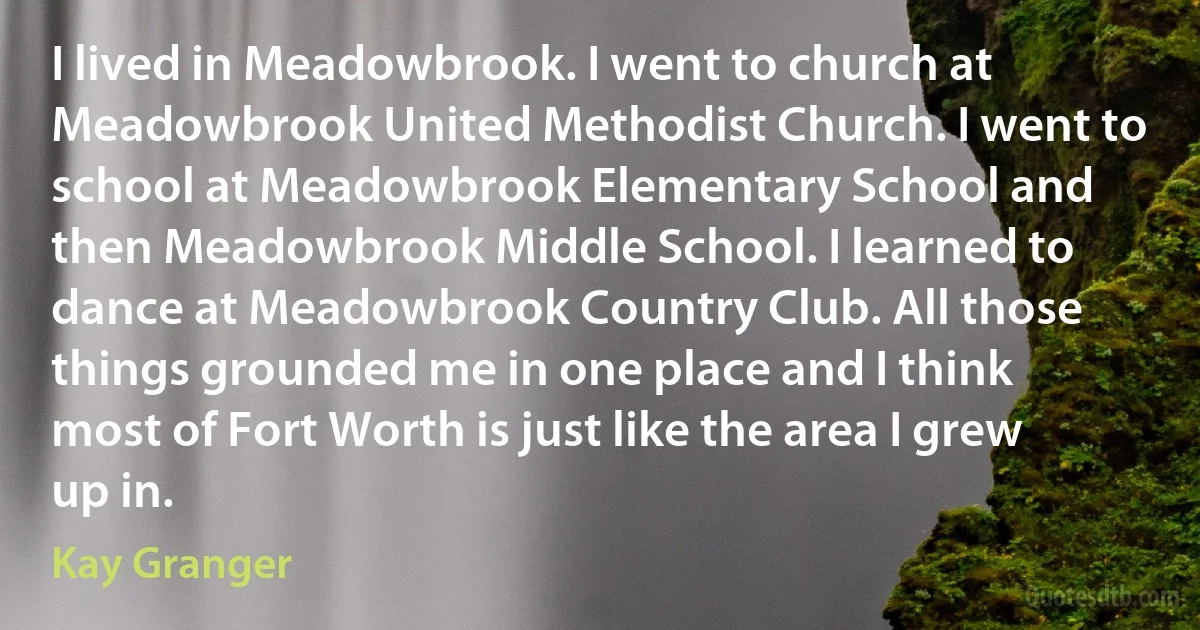 I lived in Meadowbrook. I went to church at Meadowbrook United Methodist Church. I went to school at Meadowbrook Elementary School and then Meadowbrook Middle School. I learned to dance at Meadowbrook Country Club. All those things grounded me in one place and I think most of Fort Worth is just like the area I grew up in. (Kay Granger)