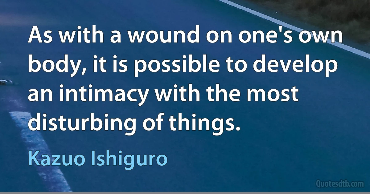 As with a wound on one's own body, it is possible to develop an intimacy with the most disturbing of things. (Kazuo Ishiguro)