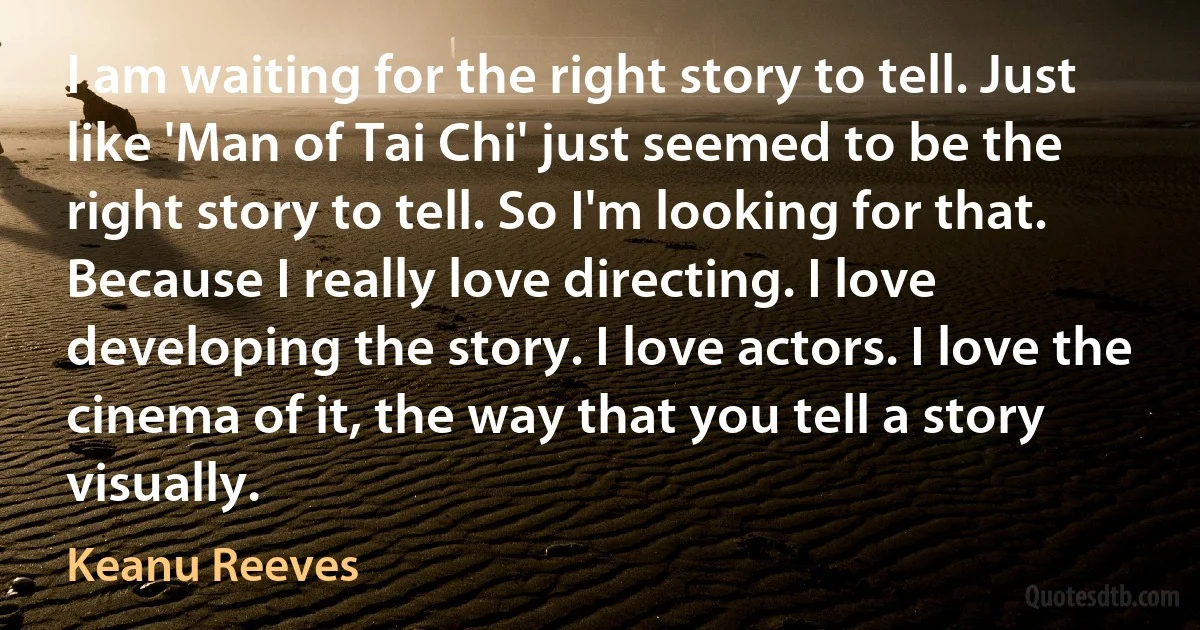 I am waiting for the right story to tell. Just like 'Man of Tai Chi' just seemed to be the right story to tell. So I'm looking for that. Because I really love directing. I love developing the story. I love actors. I love the cinema of it, the way that you tell a story visually. (Keanu Reeves)