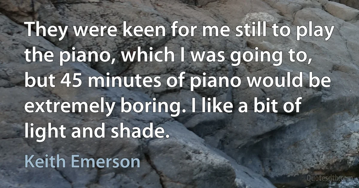 They were keen for me still to play the piano, which I was going to, but 45 minutes of piano would be extremely boring. I like a bit of light and shade. (Keith Emerson)