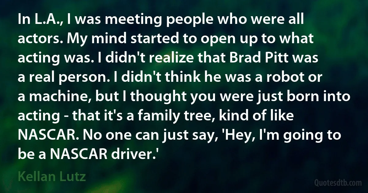 In L.A., I was meeting people who were all actors. My mind started to open up to what acting was. I didn't realize that Brad Pitt was a real person. I didn't think he was a robot or a machine, but I thought you were just born into acting - that it's a family tree, kind of like NASCAR. No one can just say, 'Hey, I'm going to be a NASCAR driver.' (Kellan Lutz)