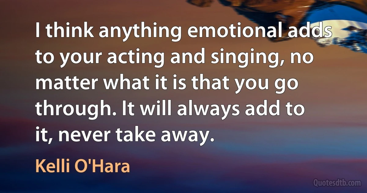 I think anything emotional adds to your acting and singing, no matter what it is that you go through. It will always add to it, never take away. (Kelli O'Hara)