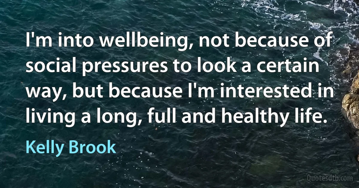 I'm into wellbeing, not because of social pressures to look a certain way, but because I'm interested in living a long, full and healthy life. (Kelly Brook)