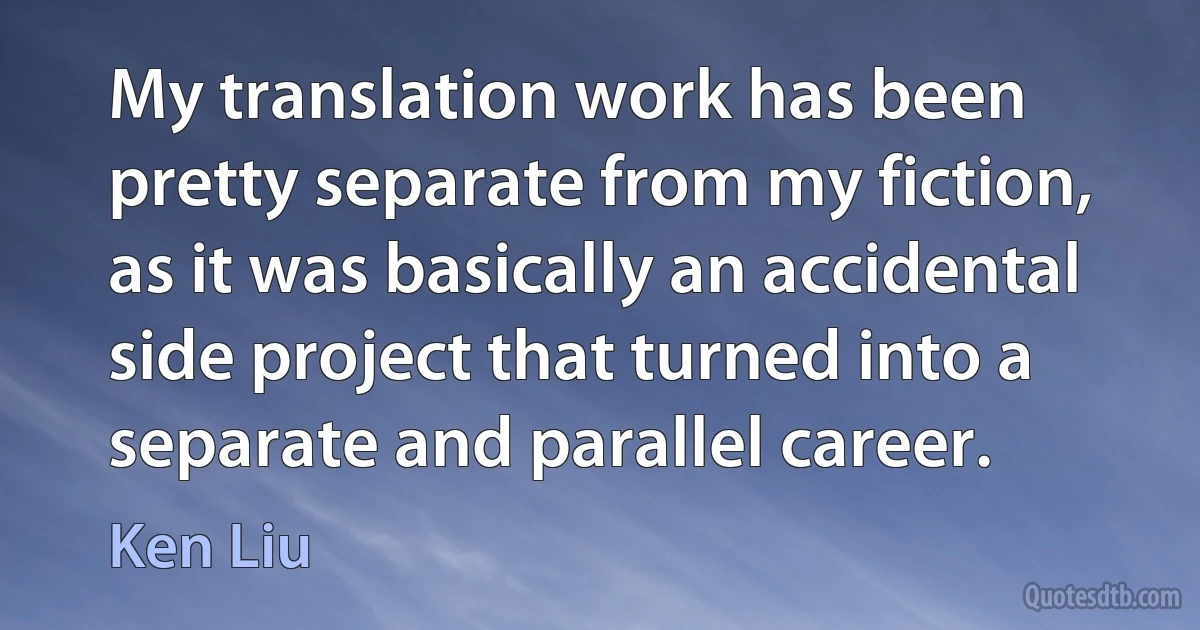 My translation work has been pretty separate from my fiction, as it was basically an accidental side project that turned into a separate and parallel career. (Ken Liu)