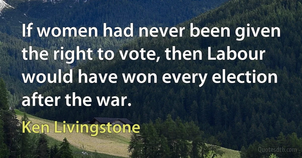 If women had never been given the right to vote, then Labour would have won every election after the war. (Ken Livingstone)