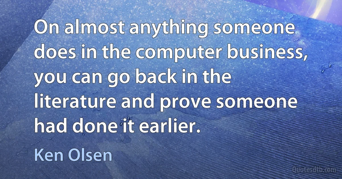 On almost anything someone does in the computer business, you can go back in the literature and prove someone had done it earlier. (Ken Olsen)