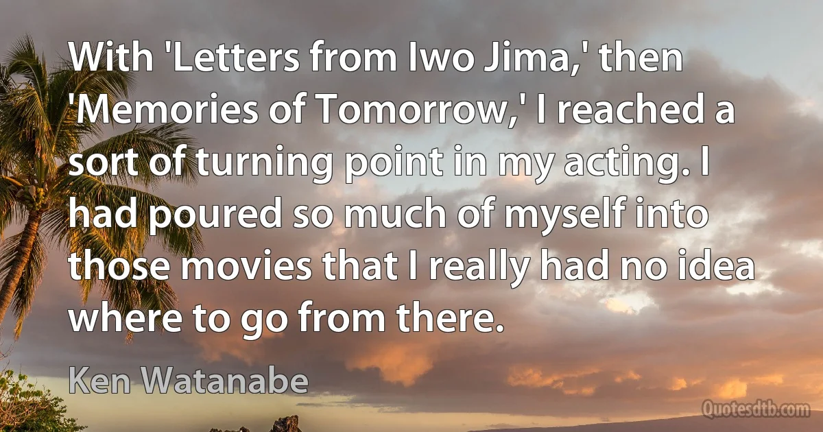 With 'Letters from Iwo Jima,' then 'Memories of Tomorrow,' I reached a sort of turning point in my acting. I had poured so much of myself into those movies that I really had no idea where to go from there. (Ken Watanabe)