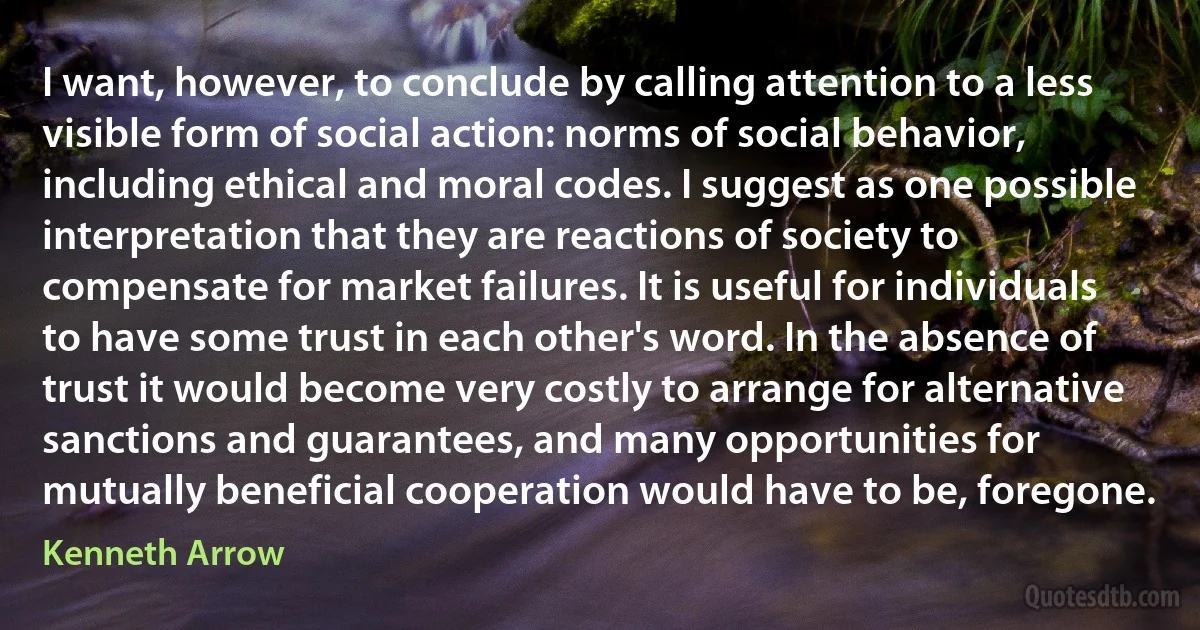 I want, however, to conclude by calling attention to a less visible form of social action: norms of social behavior, including ethical and moral codes. I suggest as one possible interpretation that they are reactions of society to compensate for market failures. It is useful for individuals to have some trust in each other's word. In the absence of trust it would become very costly to arrange for alternative sanctions and guarantees, and many opportunities for mutually beneficial cooperation would have to be, foregone. (Kenneth Arrow)