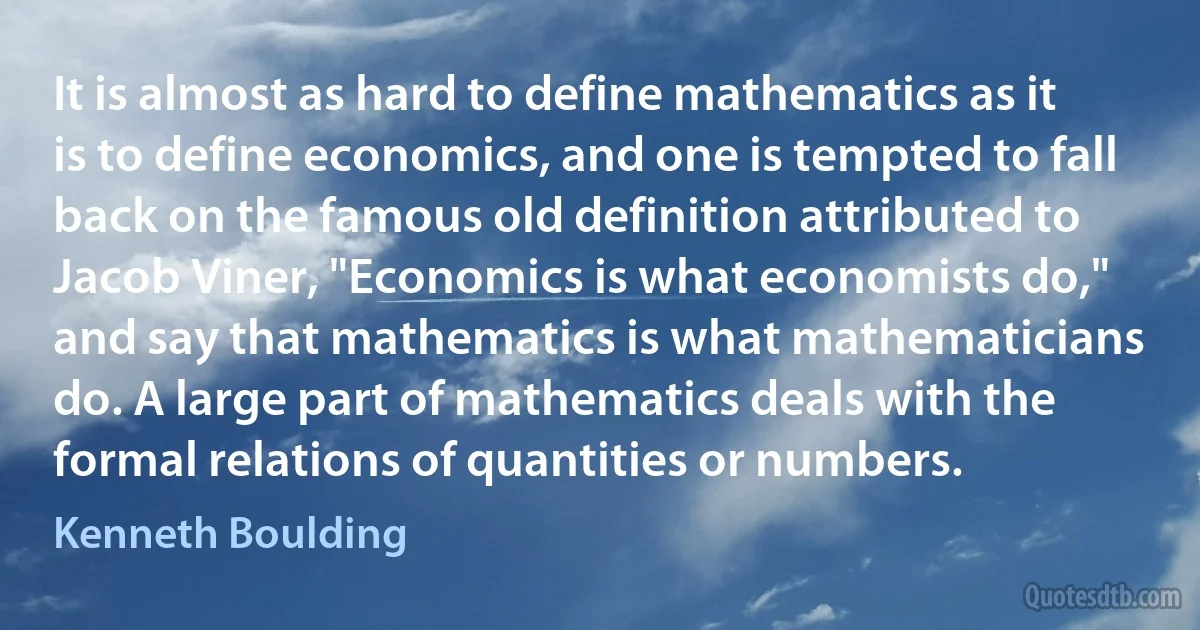 It is almost as hard to define mathematics as it is to define economics, and one is tempted to fall back on the famous old definition attributed to Jacob Viner, "Economics is what economists do," and say that mathematics is what mathematicians do. A large part of mathematics deals with the formal relations of quantities or numbers. (Kenneth Boulding)