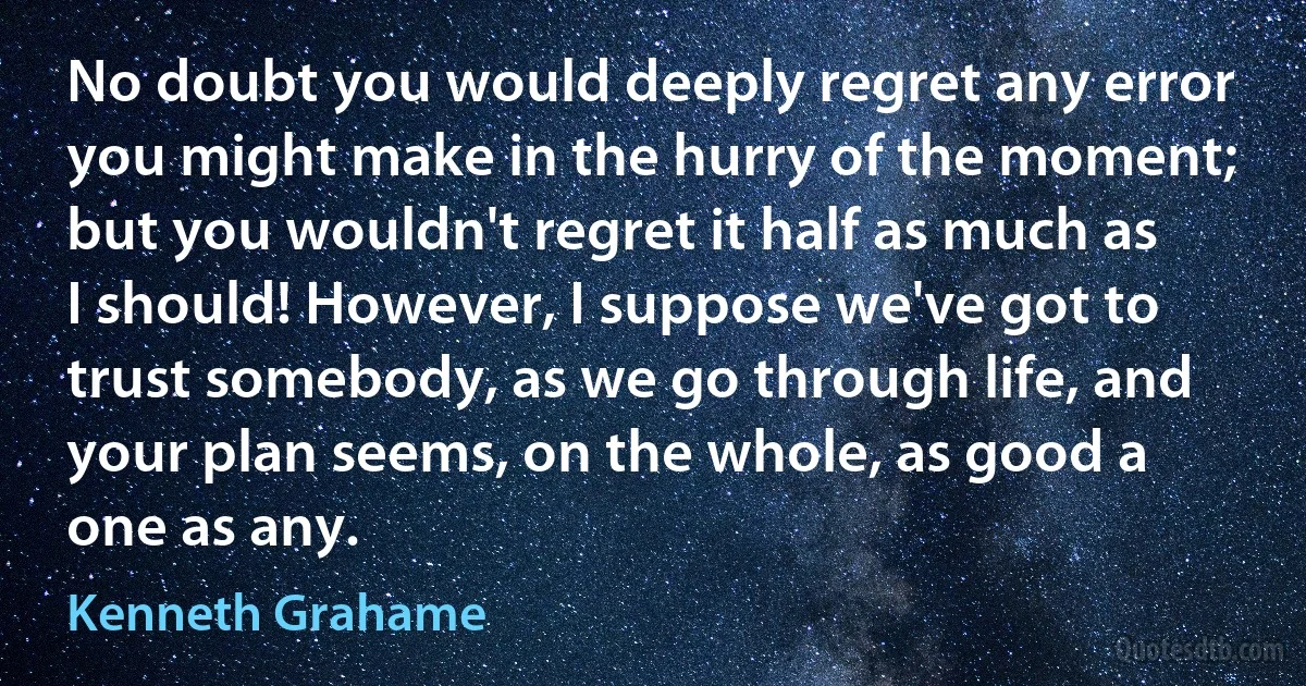 No doubt you would deeply regret any error you might make in the hurry of the moment; but you wouldn't regret it half as much as I should! However, I suppose we've got to trust somebody, as we go through life, and your plan seems, on the whole, as good a one as any. (Kenneth Grahame)