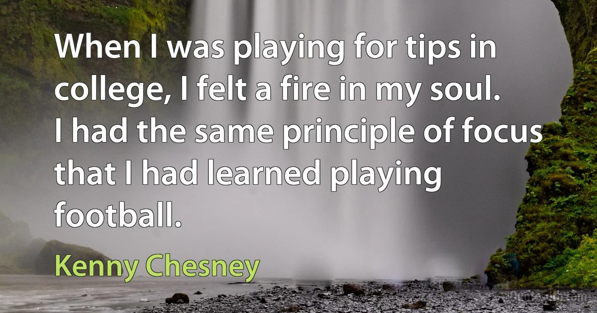 When I was playing for tips in college, I felt a fire in my soul. I had the same principle of focus that I had learned playing football. (Kenny Chesney)