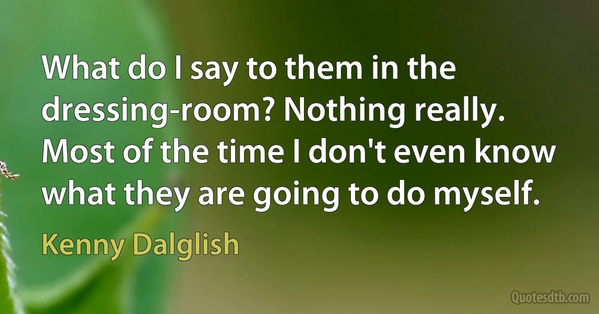 What do I say to them in the dressing-room? Nothing really. Most of the time I don't even know what they are going to do myself. (Kenny Dalglish)