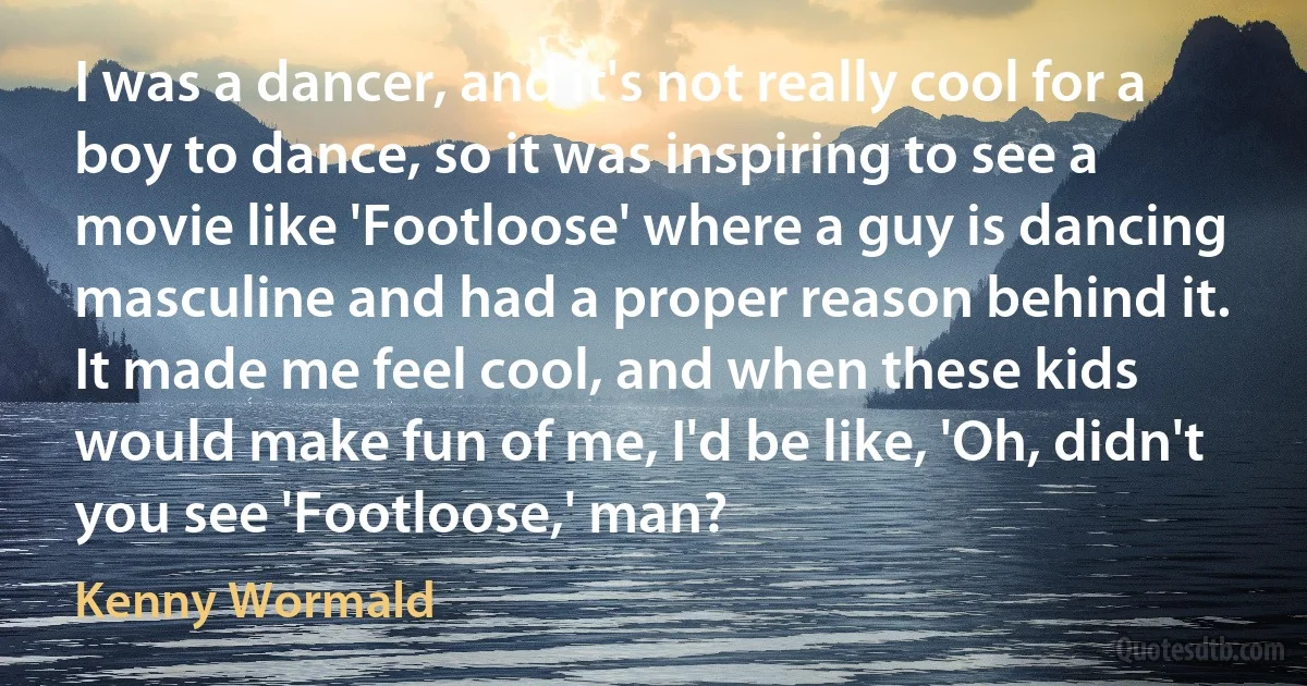 I was a dancer, and it's not really cool for a boy to dance, so it was inspiring to see a movie like 'Footloose' where a guy is dancing masculine and had a proper reason behind it. It made me feel cool, and when these kids would make fun of me, I'd be like, 'Oh, didn't you see 'Footloose,' man? (Kenny Wormald)