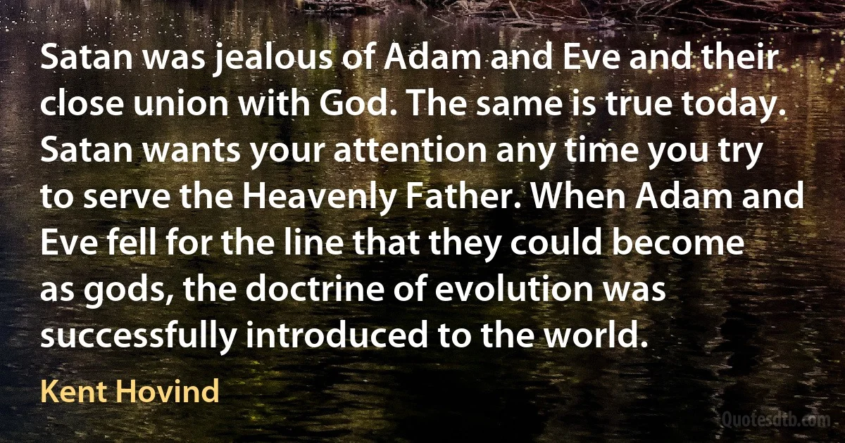 Satan was jealous of Adam and Eve and their close union with God. The same is true today. Satan wants your attention any time you try to serve the Heavenly Father. When Adam and Eve fell for the line that they could become as gods, the doctrine of evolution was successfully introduced to the world. (Kent Hovind)