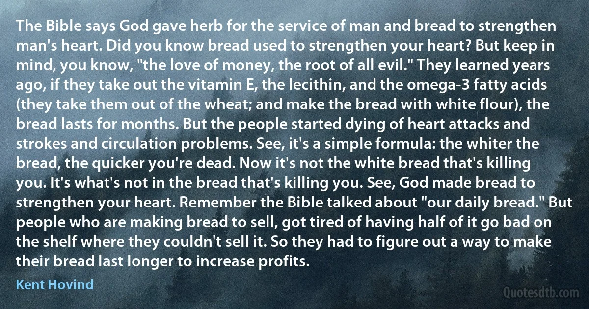 The Bible says God gave herb for the service of man and bread to strengthen man's heart. Did you know bread used to strengthen your heart? But keep in mind, you know, "the love of money, the root of all evil." They learned years ago, if they take out the vitamin E, the lecithin, and the omega-3 fatty acids (they take them out of the wheat; and make the bread with white flour), the bread lasts for months. But the people started dying of heart attacks and strokes and circulation problems. See, it's a simple formula: the whiter the bread, the quicker you're dead. Now it's not the white bread that's killing you. It's what's not in the bread that's killing you. See, God made bread to strengthen your heart. Remember the Bible talked about "our daily bread." But people who are making bread to sell, got tired of having half of it go bad on the shelf where they couldn't sell it. So they had to figure out a way to make their bread last longer to increase profits. (Kent Hovind)