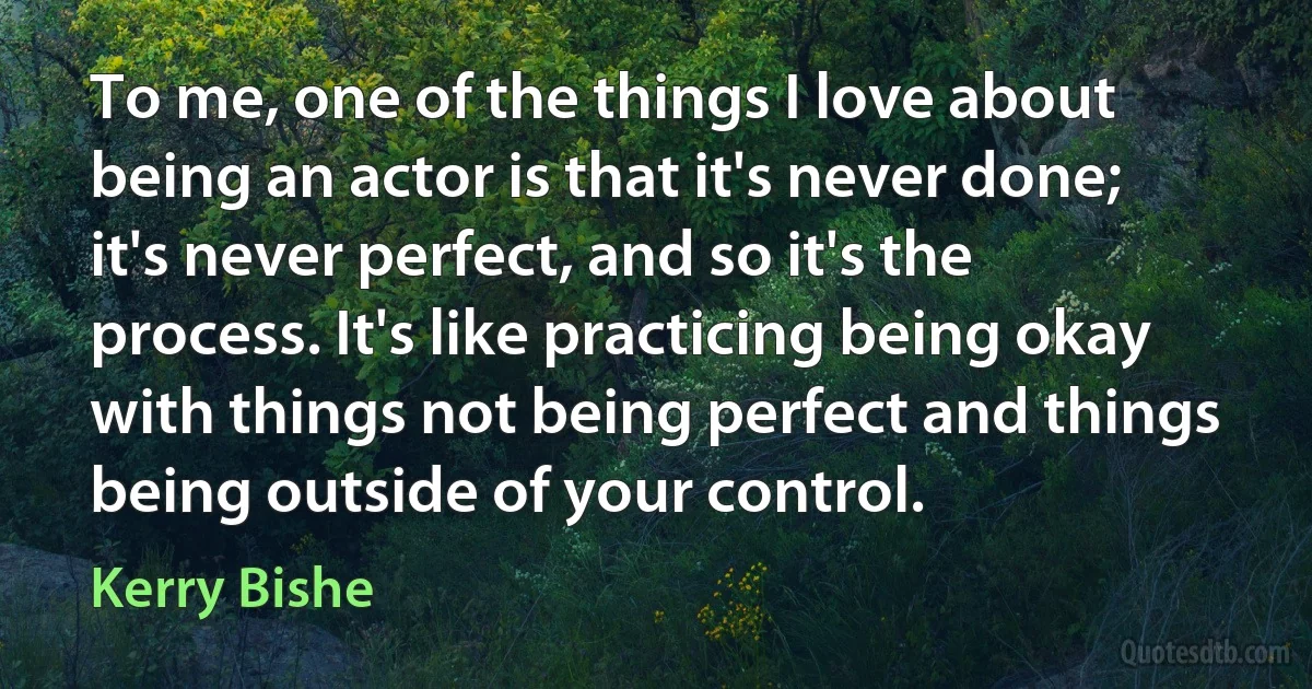 To me, one of the things I love about being an actor is that it's never done; it's never perfect, and so it's the process. It's like practicing being okay with things not being perfect and things being outside of your control. (Kerry Bishe)