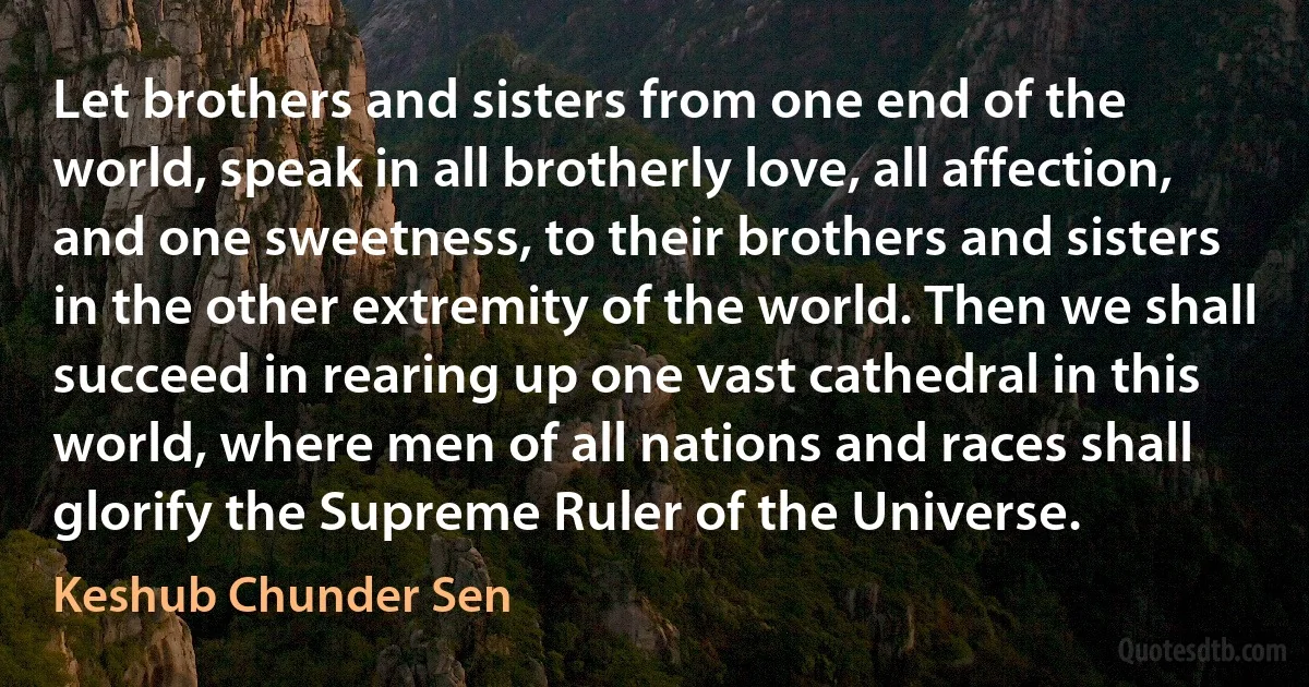 Let brothers and sisters from one end of the world, speak in all brotherly love, all affection, and one sweetness, to their brothers and sisters in the other extremity of the world. Then we shall succeed in rearing up one vast cathedral in this world, where men of all nations and races shall glorify the Supreme Ruler of the Universe. (Keshub Chunder Sen)