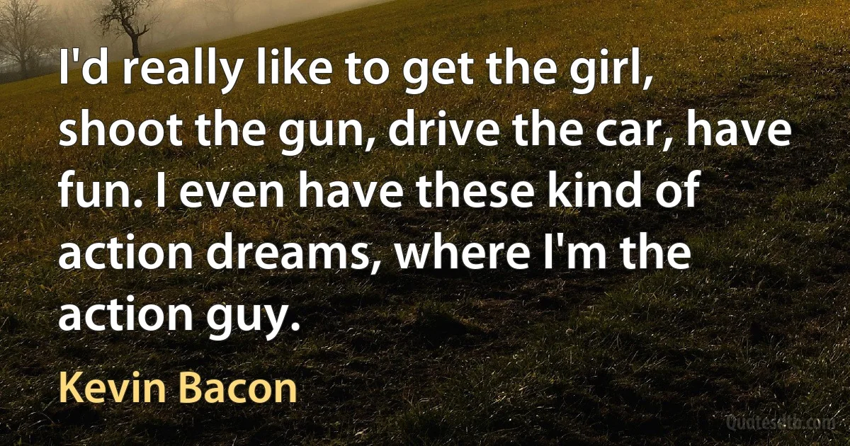 I'd really like to get the girl, shoot the gun, drive the car, have fun. I even have these kind of action dreams, where I'm the action guy. (Kevin Bacon)