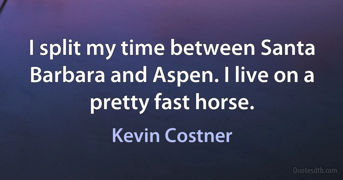 I split my time between Santa Barbara and Aspen. I live on a pretty fast horse. (Kevin Costner)