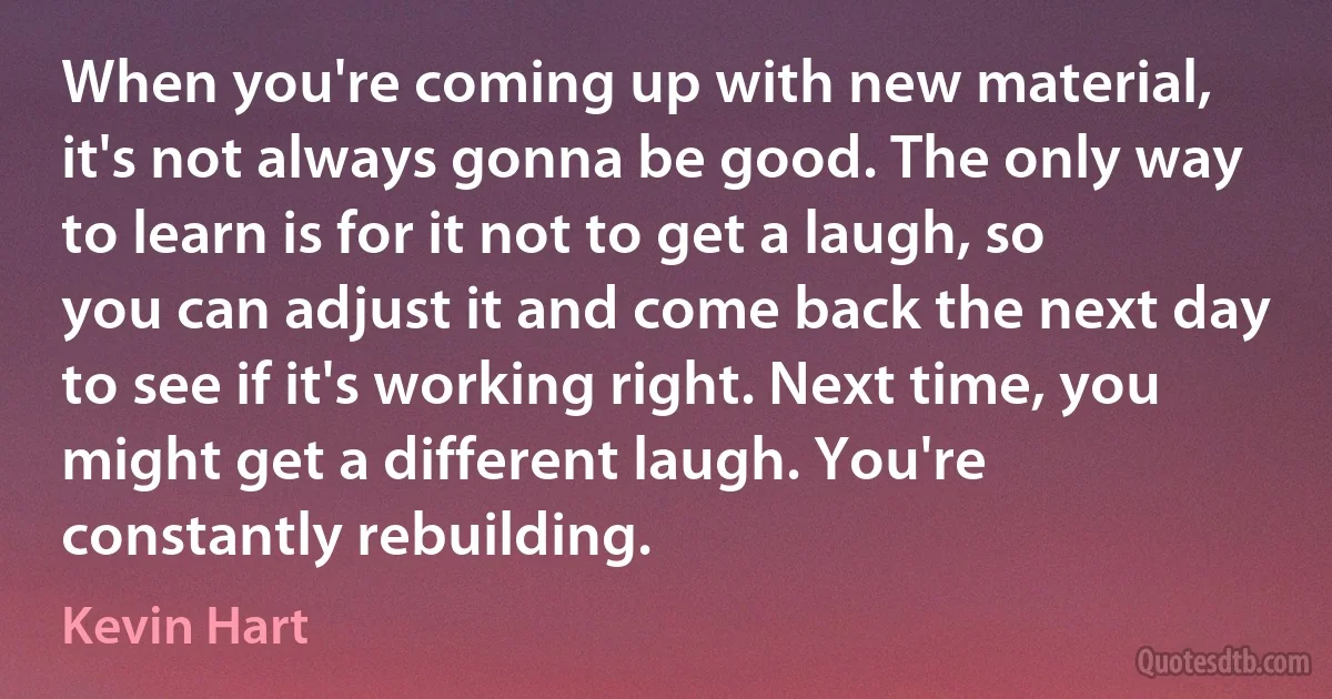 When you're coming up with new material, it's not always gonna be good. The only way to learn is for it not to get a laugh, so you can adjust it and come back the next day to see if it's working right. Next time, you might get a different laugh. You're constantly rebuilding. (Kevin Hart)