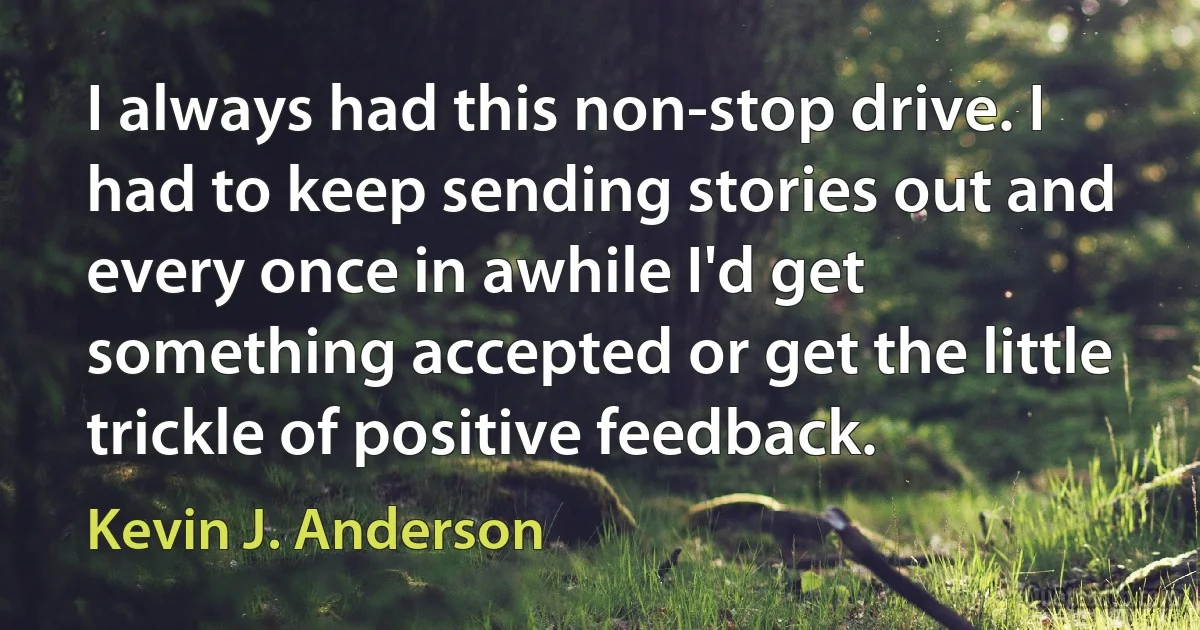 I always had this non-stop drive. I had to keep sending stories out and every once in awhile I'd get something accepted or get the little trickle of positive feedback. (Kevin J. Anderson)