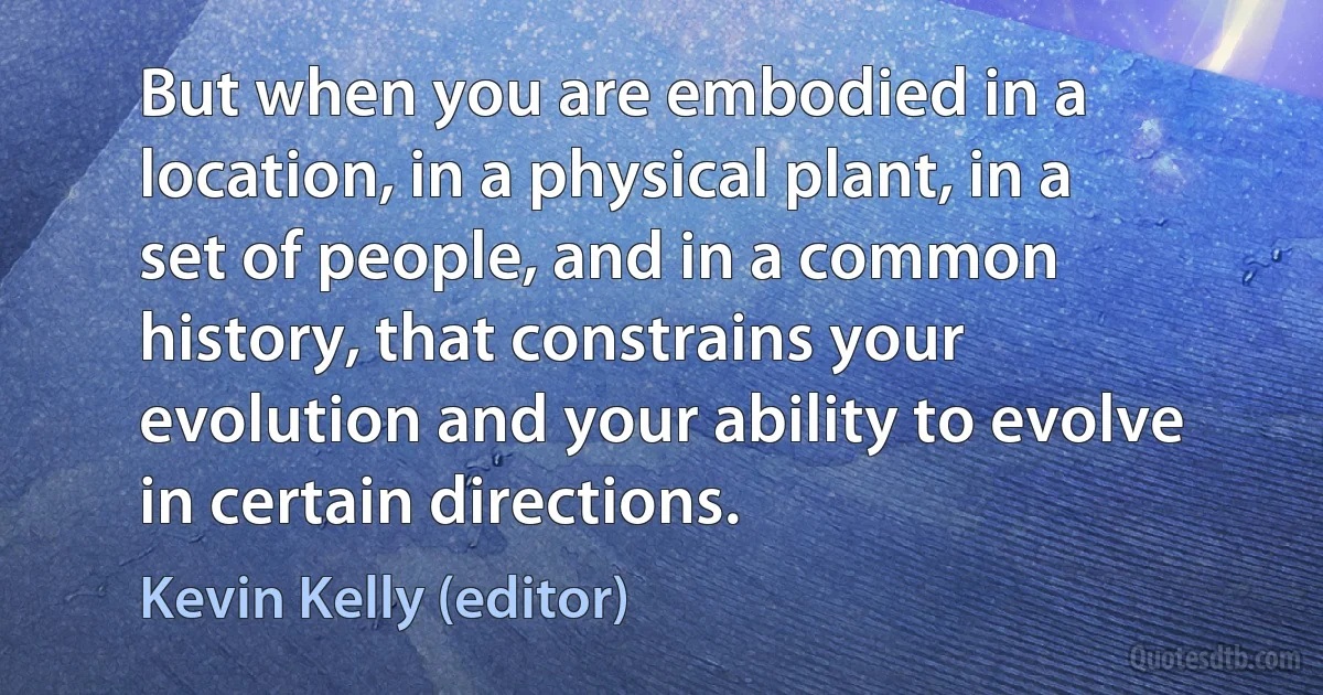 But when you are embodied in a location, in a physical plant, in a set of people, and in a common history, that constrains your evolution and your ability to evolve in certain directions. (Kevin Kelly (editor))