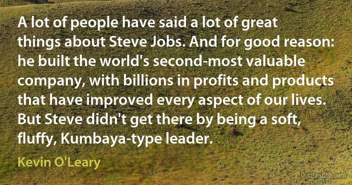 A lot of people have said a lot of great things about Steve Jobs. And for good reason: he built the world's second-most valuable company, with billions in profits and products that have improved every aspect of our lives. But Steve didn't get there by being a soft, fluffy, Kumbaya-type leader. (Kevin O'Leary)