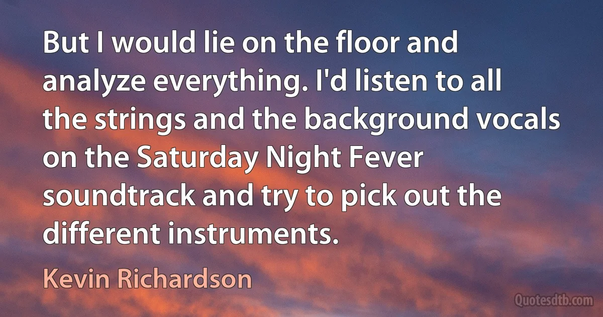 But I would lie on the floor and analyze everything. I'd listen to all the strings and the background vocals on the Saturday Night Fever soundtrack and try to pick out the different instruments. (Kevin Richardson)