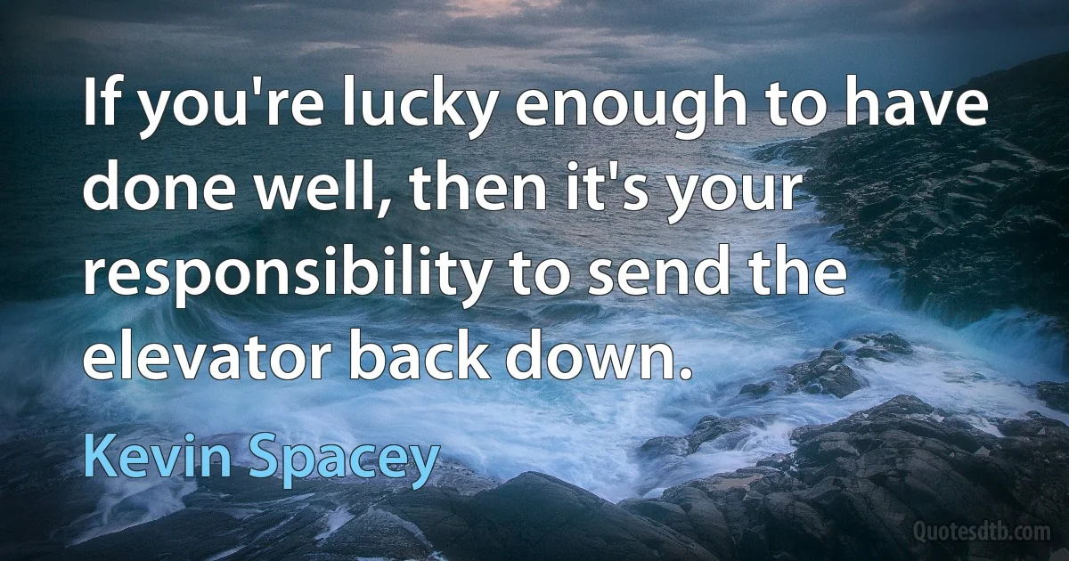 If you're lucky enough to have done well, then it's your responsibility to send the elevator back down. (Kevin Spacey)