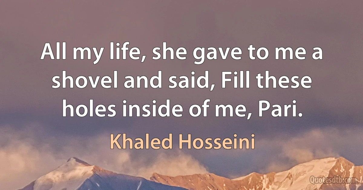 All my life, she gave to me a shovel and said, Fill these holes inside of me, Pari. (Khaled Hosseini)