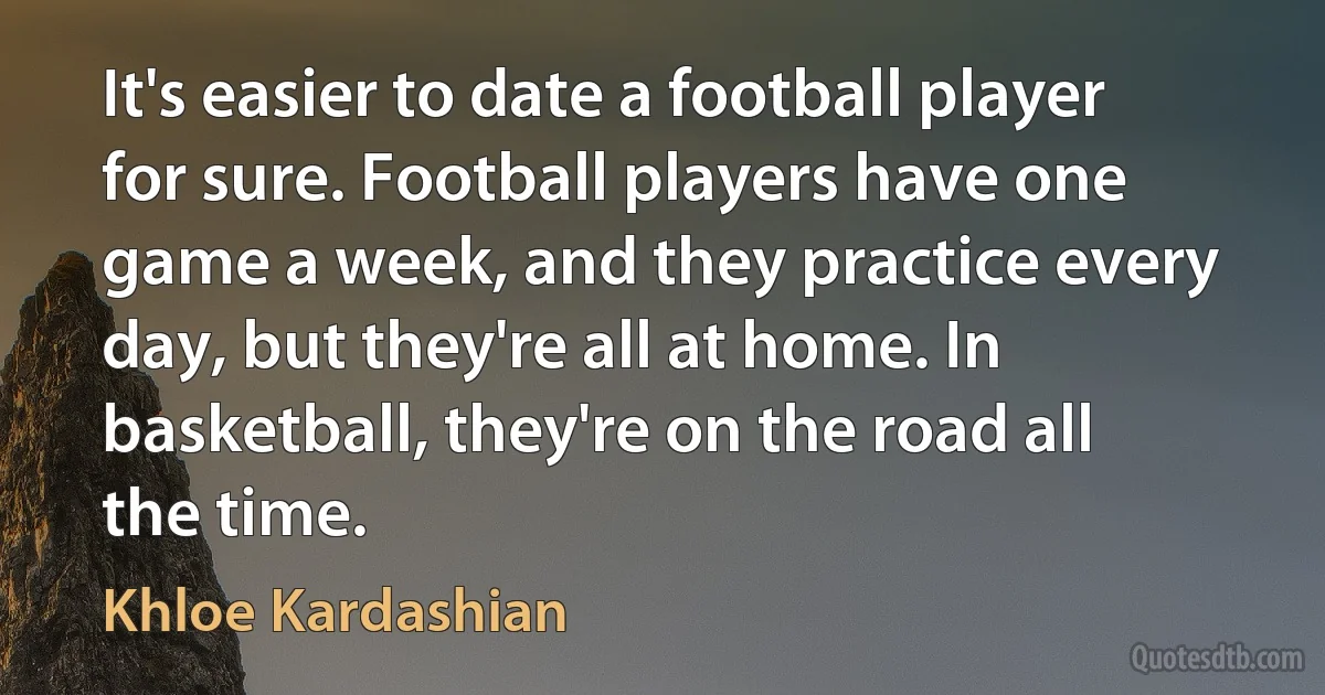 It's easier to date a football player for sure. Football players have one game a week, and they practice every day, but they're all at home. In basketball, they're on the road all the time. (Khloe Kardashian)