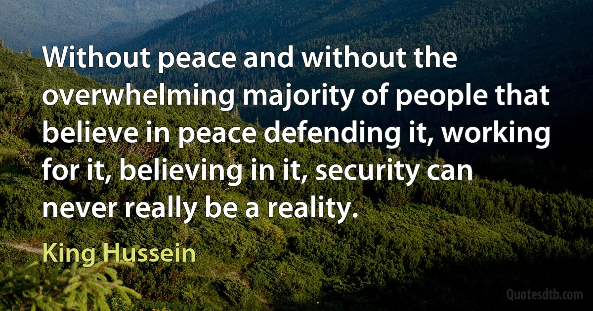 Without peace and without the overwhelming majority of people that believe in peace defending it, working for it, believing in it, security can never really be a reality. (King Hussein)