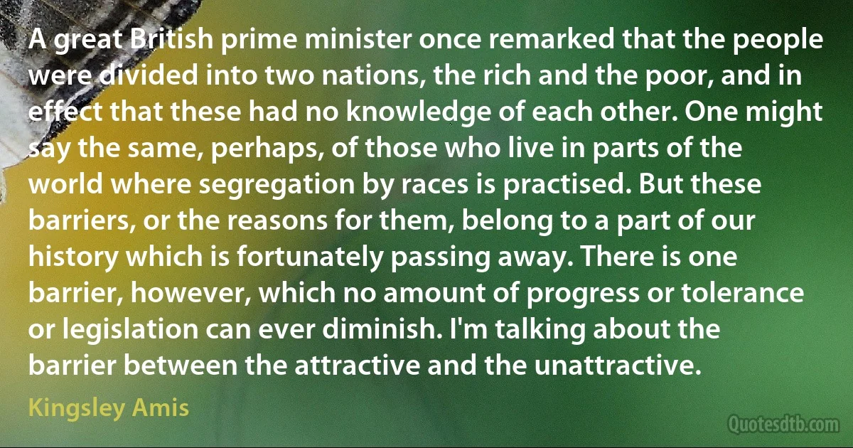 A great British prime minister once remarked that the people were divided into two nations, the rich and the poor, and in effect that these had no knowledge of each other. One might say the same, perhaps, of those who live in parts of the world where segregation by races is practised. But these barriers, or the reasons for them, belong to a part of our history which is fortunately passing away. There is one barrier, however, which no amount of progress or tolerance or legislation can ever diminish. I'm talking about the barrier between the attractive and the unattractive. (Kingsley Amis)