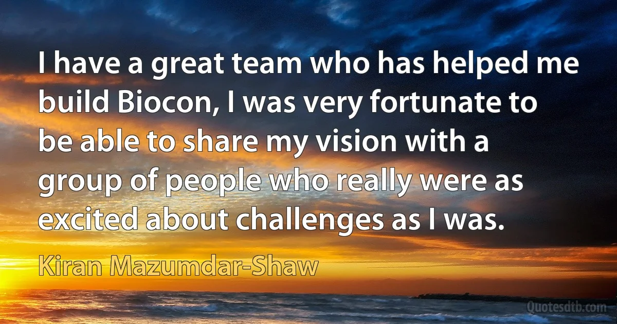 I have a great team who has helped me build Biocon, I was very fortunate to be able to share my vision with a group of people who really were as excited about challenges as I was. (Kiran Mazumdar-Shaw)