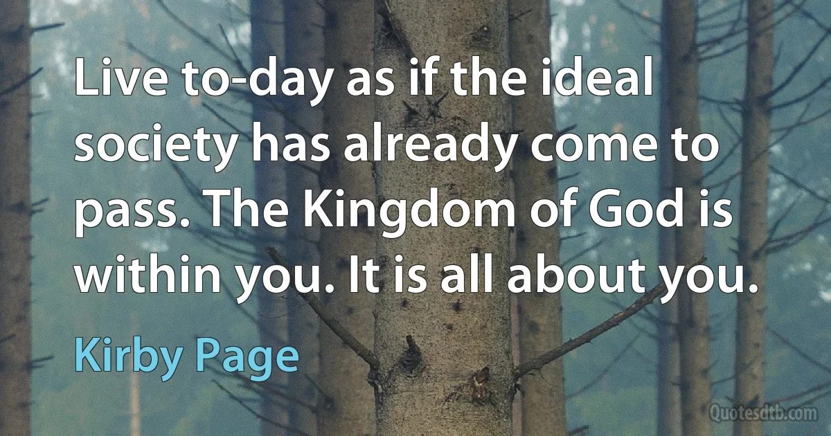 Live to-day as if the ideal society has already come to pass. The Kingdom of God is within you. It is all about you. (Kirby Page)