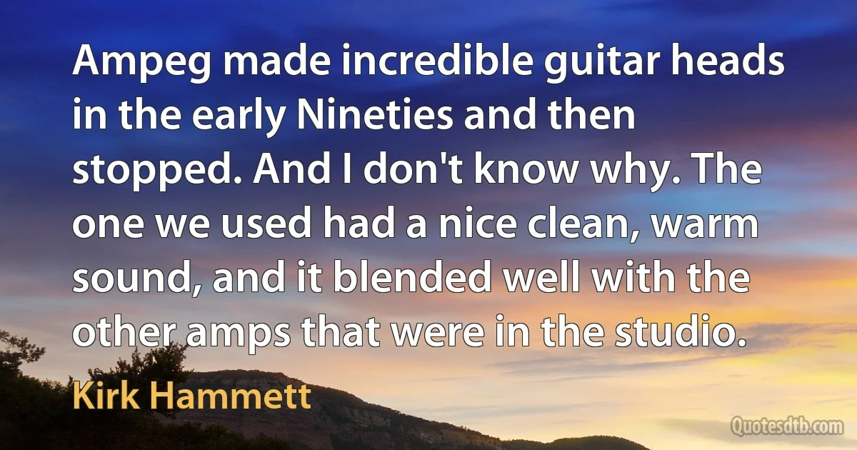 Ampeg made incredible guitar heads in the early Nineties and then stopped. And I don't know why. The one we used had a nice clean, warm sound, and it blended well with the other amps that were in the studio. (Kirk Hammett)