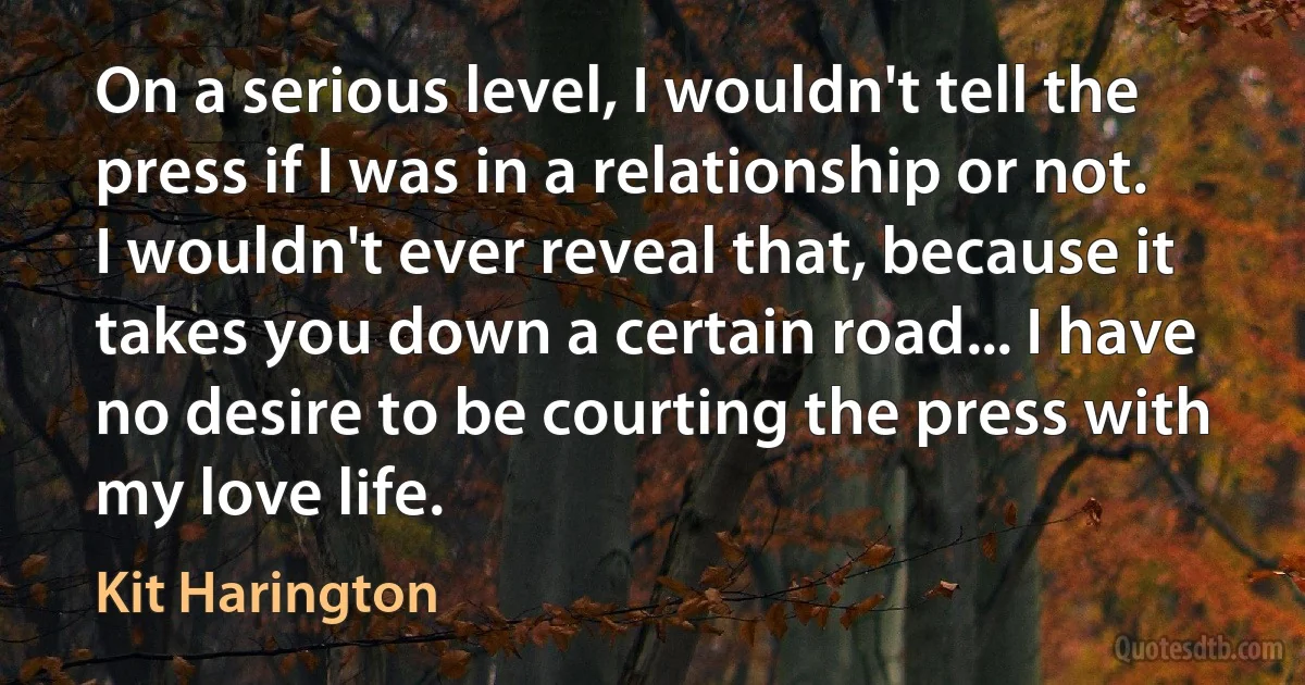 On a serious level, I wouldn't tell the press if I was in a relationship or not. I wouldn't ever reveal that, because it takes you down a certain road... I have no desire to be courting the press with my love life. (Kit Harington)