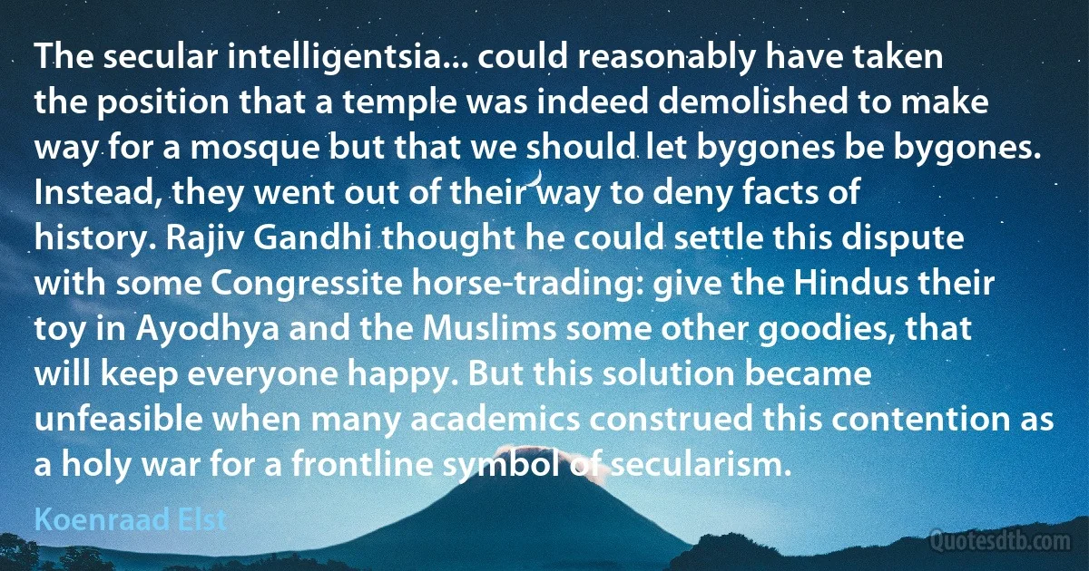 The secular intelligentsia... could reasonably have taken the position that a temple was indeed demolished to make way for a mosque but that we should let bygones be bygones. Instead, they went out of their way to deny facts of history. Rajiv Gandhi thought he could settle this dispute with some Congressite horse-trading: give the Hindus their toy in Ayodhya and the Muslims some other goodies, that will keep everyone happy. But this solution became unfeasible when many academics construed this contention as a holy war for a frontline symbol of secularism. (Koenraad Elst)