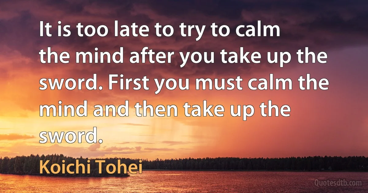 It is too late to try to calm the mind after you take up the sword. First you must calm the mind and then take up the sword. (Koichi Tohei)