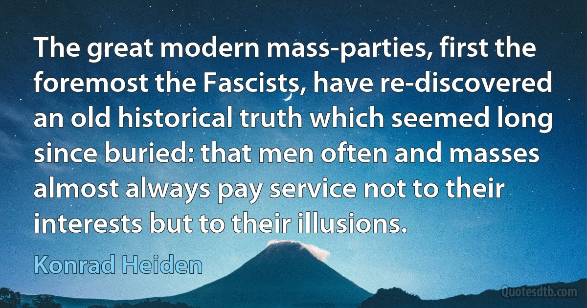 The great modern mass-parties, first the foremost the Fascists, have re-discovered an old historical truth which seemed long since buried: that men often and masses almost always pay service not to their interests but to their illusions. (Konrad Heiden)